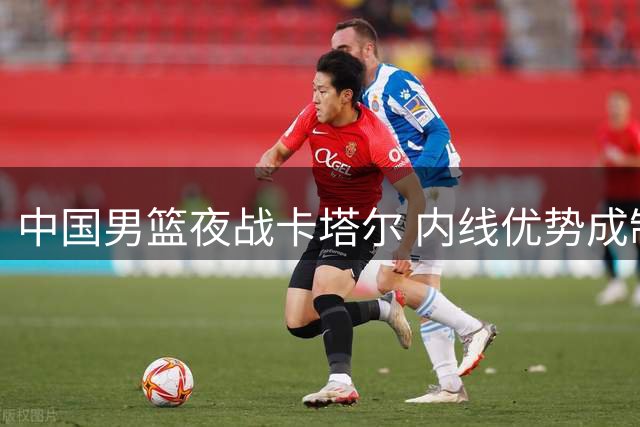 中国男篮夜战卡塔尔 内线优势成制胜关键