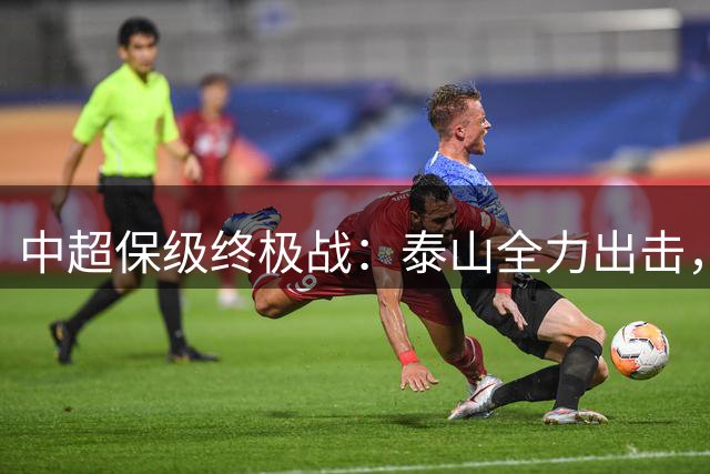 中超保级终极战：泰山全力出击，力克海牛锁定安全区
