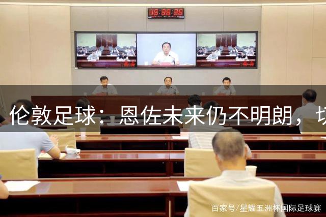 伦敦足球：恩佐未来仍不明朗，切尔西需在首轮前决定他的去留