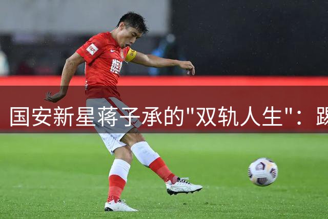 国安新星蒋子承的"双轨人生"：踢球学业两不误的成长样本