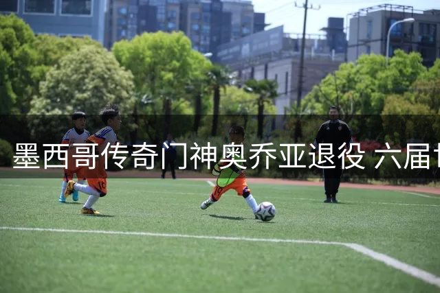 墨西哥传奇门神奥乔亚退役 六届世界杯铸就"弹簧人"神话
