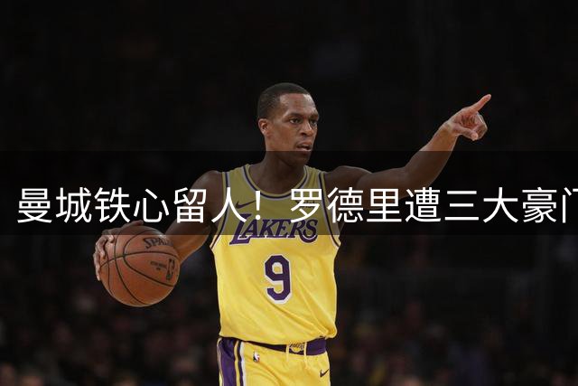 曼城铁心留人！罗德里遭三大豪门哄抢 蓝月亮拒售核心宁放自由身