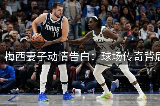 梅西妻子动情告白：球场传奇背后的坚守与爱感动千万球迷