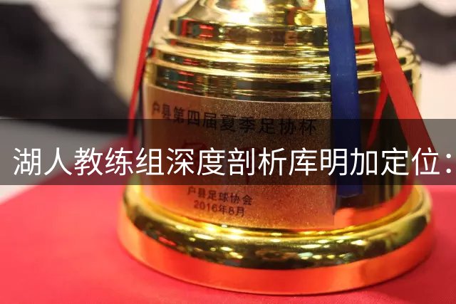 湖人教练组深度剖析库明加定位：戈登模板能否在紫金军团复刻？