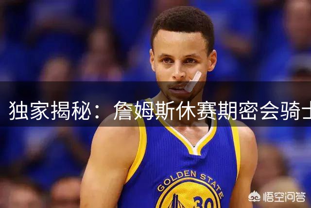 独家揭秘：詹姆斯休赛期密会骑士内幕 三度联手计划为何搁浅