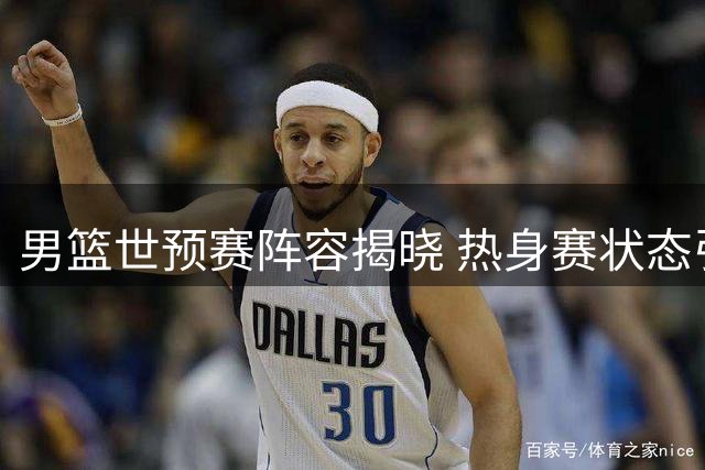 男篮世预赛阵容揭晓 热身赛状态引担忧杨瀚森成变数