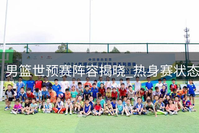 男篮世预赛阵容揭晓 热身赛状态引担忧杨瀚森成变数