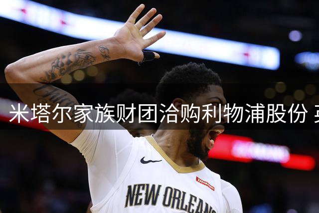 米塔尔家族财团洽购利物浦股份 英超豪门估值45亿英镑