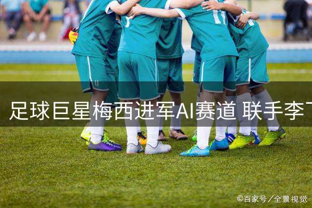 足球巨星梅西进军AI赛道 联手李飞飞布局空间智能产业