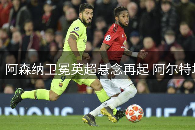 阿森纳卫冕英超悬念再起 阿尔特塔重塑王朝 曼城无瓜帅成最大变数