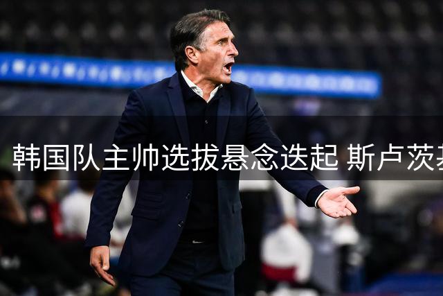 韩国队主帅选拔悬念迭起 斯卢茨基波耶特同台竞技