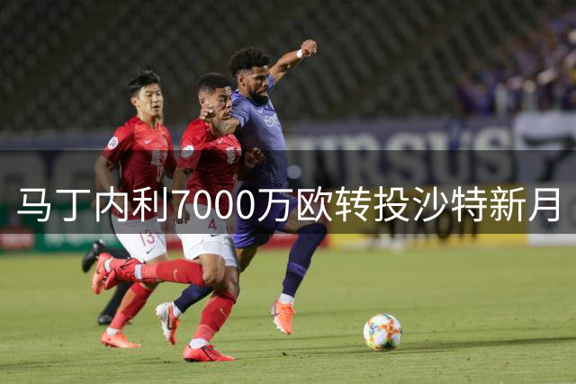 马丁内利7000万欧转投沙特新月 刷新枪手售出纪录